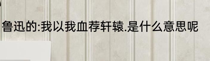 鲁迅的:我以我血荐轩辕.是什么意思呢