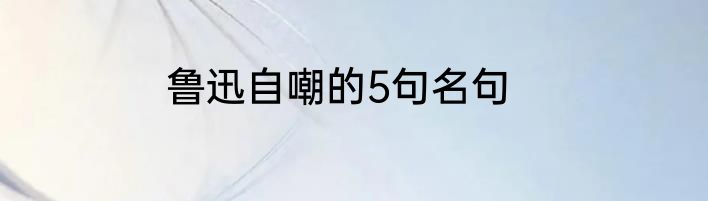 鲁迅自嘲的5句名句