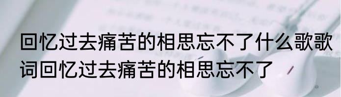 回忆过去痛苦的相思忘不了什么歌歌词回忆过去痛苦的相思忘不了