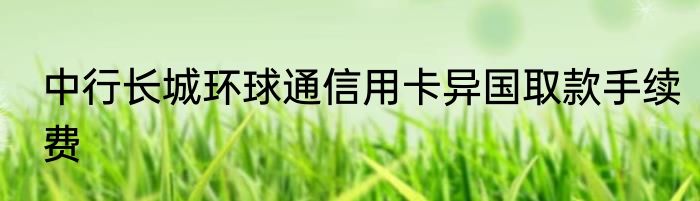 中行长城环球通信用卡异国取款手续费