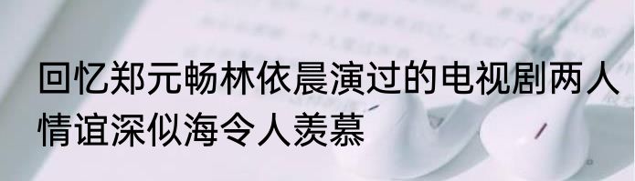 回忆郑元畅林依晨演过的电视剧两人情谊深似海令人羡慕