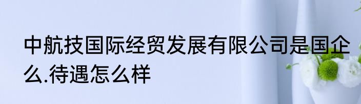 中航技国际经贸发展有限公司是国企么.待遇怎么样