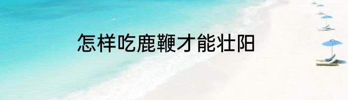 怎样吃鹿鞭才能壮阳
