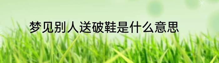 梦见别人送破鞋是什么意思