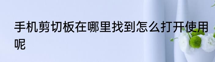 手机剪切板在哪里找到怎么打开使用呢