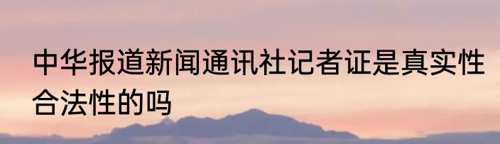 中华报道新闻通讯社记者证是真实性合法性的吗