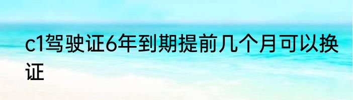 c1驾驶证6年到期提前几个月可以换证