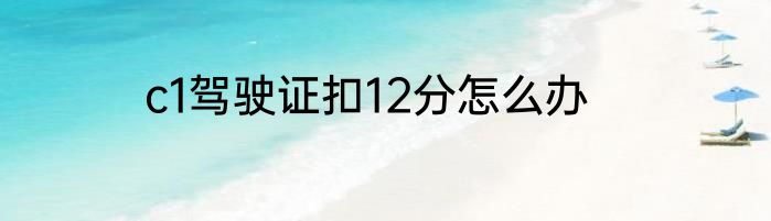c1驾驶证扣12分怎么办