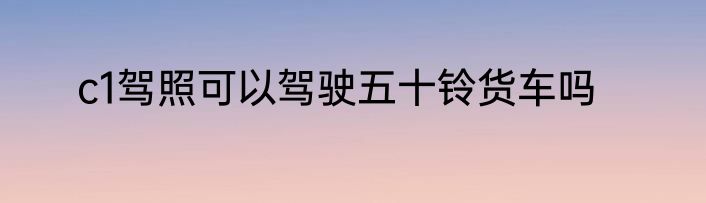 c1驾照可以驾驶五十铃货车吗