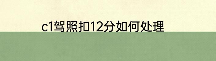 c1驾照扣12分如何处理