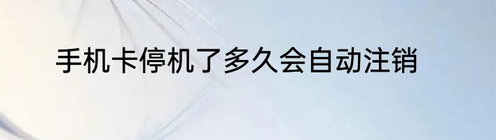 手机卡停机了多久会自动注销