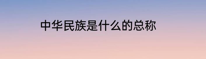 中华民族是什么的总称