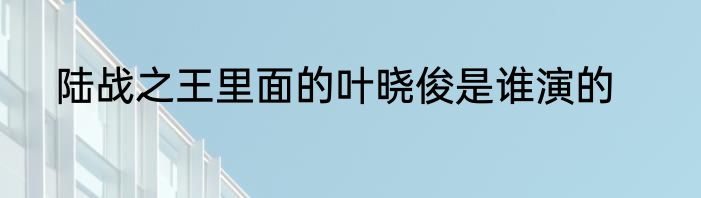 陆战之王里面的叶晓俊是谁演的