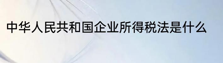 中华人民共和国企业所得税法是什么