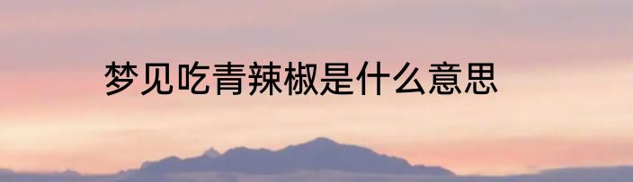 梦见吃青辣椒是什么意思