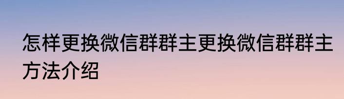 怎样更换微信群群主更换微信群群主方法介绍