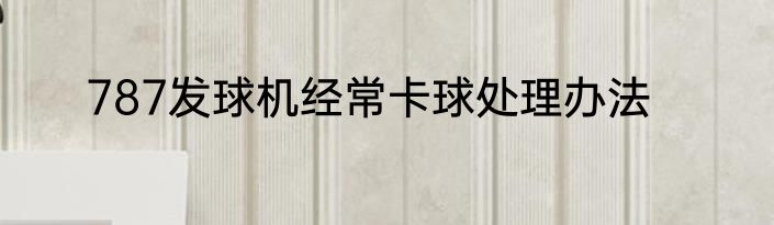787发球机经常卡球处理办法