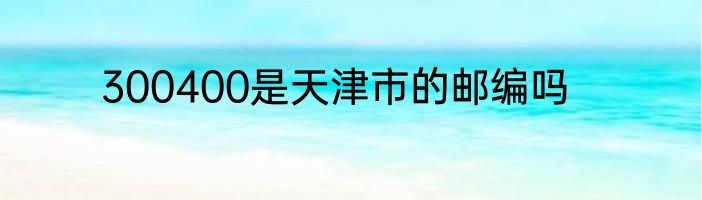 300400是天津市的邮编吗