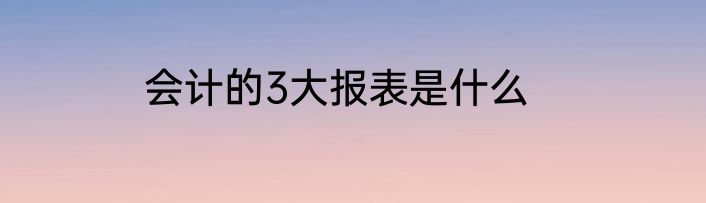 会计的3大报表是什么