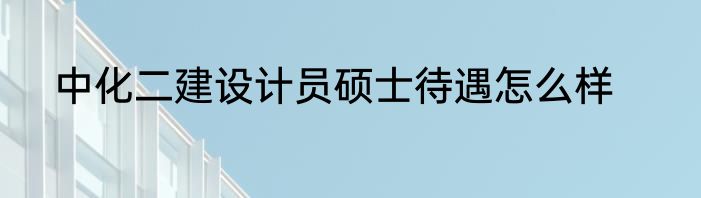 中化二建设计员硕士待遇怎么样
