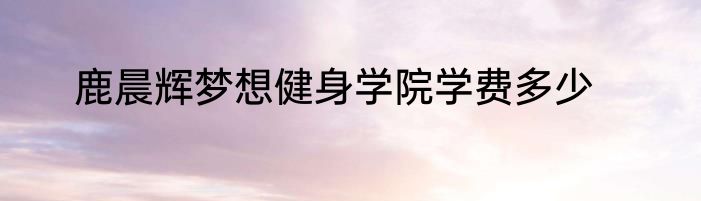 鹿晨辉梦想健身学院学费多少