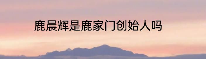 鹿晨辉是鹿家门创始人吗