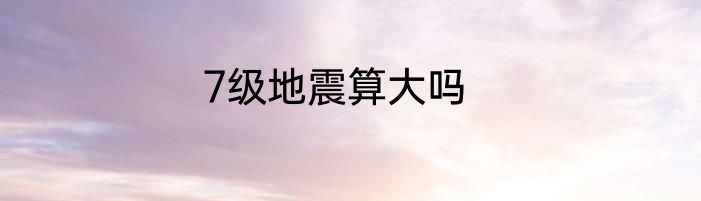 7级地震算大吗