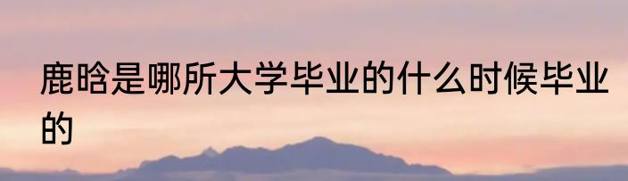 鹿晗是哪所大学毕业的什么时候毕业的
