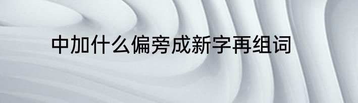 中加什么偏旁成新字再组词