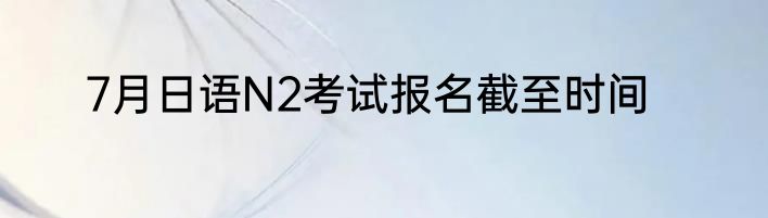 7月日语N2考试报名截至时间