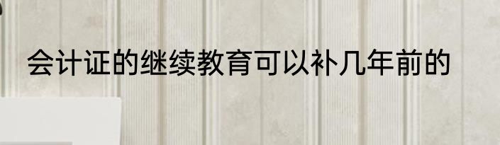 会计证的继续教育可以补几年前的
