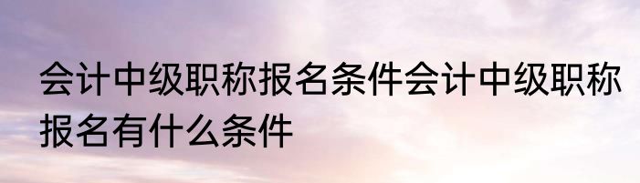 会计中级职称报名条件会计中级职称报名有什么条件