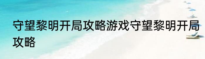 守望黎明开局攻略游戏守望黎明开局攻略