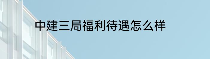 中建三局福利待遇怎么样