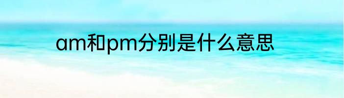 am和pm分别是什么意思