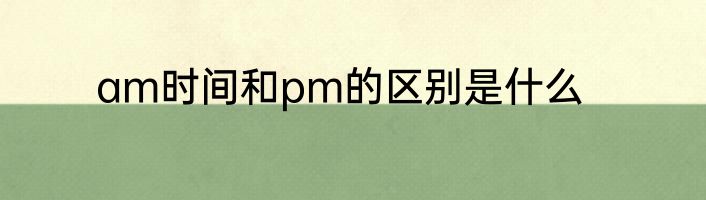 am时间和pm的区别是什么