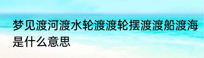 梦见渡河渡水轮渡渡轮摆渡渡船渡海是什么意思