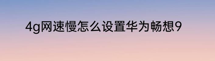 4g网速慢怎么设置华为畅想9