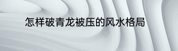 怎样破青龙被压的风水格局