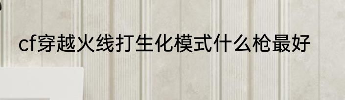 cf穿越火线打生化模式什么枪最好