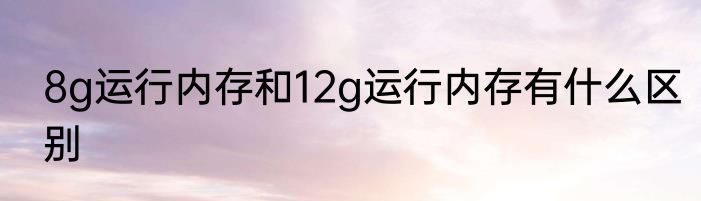 8g运行内存和12g运行内存有什么区别