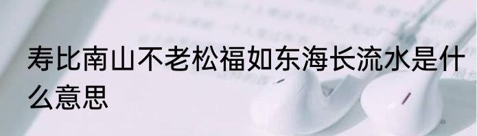 寿比南山不老松福如东海长流水是什么意思