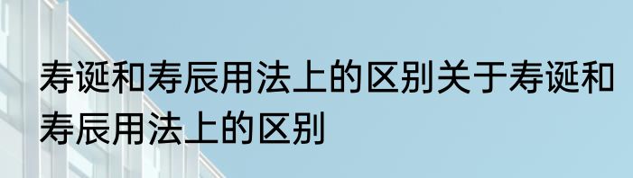 寿诞和寿辰用法上的区别关于寿诞和寿辰用法上的区别