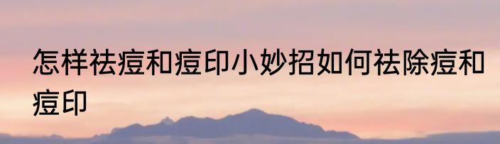 怎样祛痘和痘印小妙招如何祛除痘和痘印