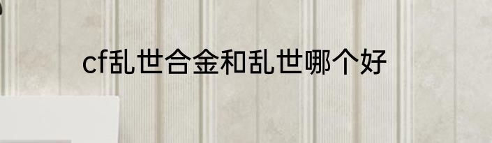 cf乱世合金和乱世哪个好