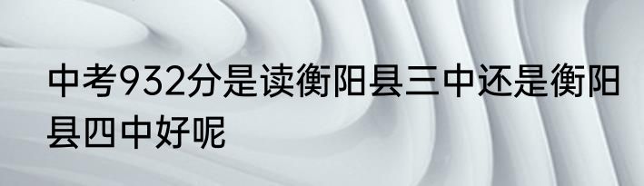 中考932分是读衡阳县三中还是衡阳县四中好呢