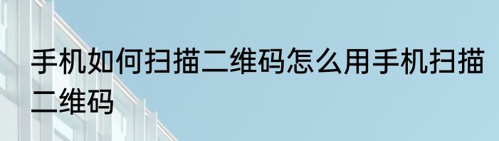 手机如何扫描二维码怎么用手机扫描二维码
