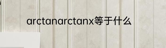 arctanarctanx等于什么