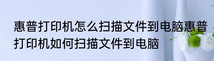 惠普打印机怎么扫描文件到电脑惠普打印机如何扫描文件到电脑