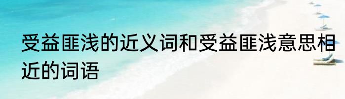受益匪浅的近义词和受益匪浅意思相近的词语